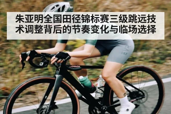 朱亚明全国田径锦标赛三级跳远技术调整背后的节奏变化与临场选择